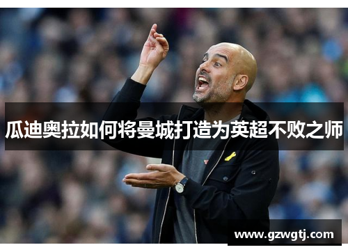 瓜迪奥拉如何将曼城打造为英超不败之师 瓜迪奥拉如何将曼城打造为英超不败之师